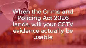 Crime and Policing Act 2026 Will Your CCTV Evidence Actually Be Usable