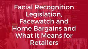 Facial Recognition legislation, Facewatch and Home Bargains and what it means for retailers